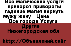 Все магические услуги приворот привороты гадание магия вернуть мужу жену › Цена ­ 1 000 - Все города Услуги » Другие   . Нижегородская обл.